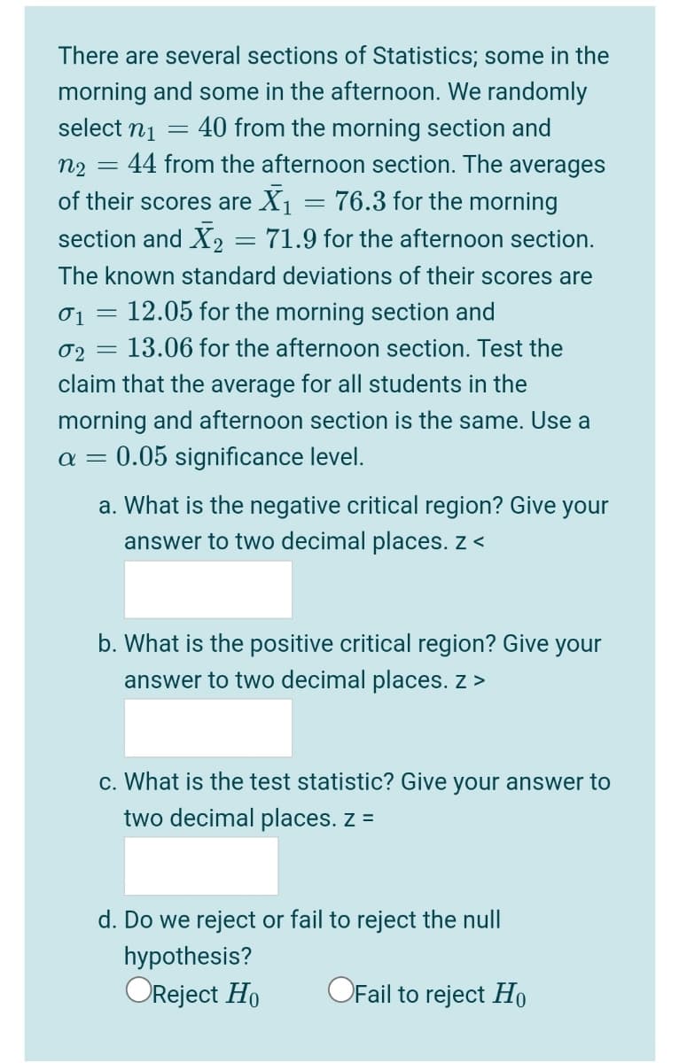 There are several sections of Statistics; some in the
morning and some in the afternoon. We randomly
select n1
40 from the morning section and
44 from the afternoon section. The averages
n2
of their scores are X1
76.3 for the morning
section and X, = 71.9 for the afternoon section.
The known standard deviations of their scores are
01
12.05 for the morning section and
02
13.06 for the afternoon section. Test the
claim that the average for all students in the
morning and afternoon section is the same. Use a
a = 0.05 significance level.
a. What is the negative critical region? Give your
answer to two decimal places. z <
b. What is the positive critical region? Give your
answer to two decimal places. z >
c. What is the test statistic? Give your answer to
two decimal places. z =
d. Do we reject or fail to reject the null
hypothesis?
OReject Ho
OFail to reject Họ
