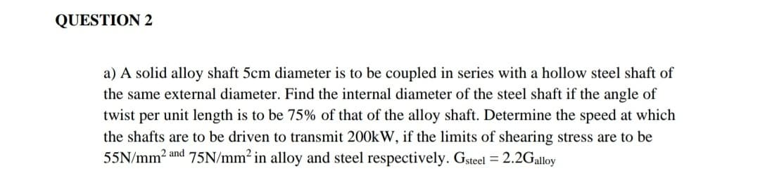 QUESTION 2
a) A solid alloy shaft 5cm diameter is to be coupled in series with a hollow steel shaft of
the same external diameter. Find the internal diameter of the steel shaft if the angle of
twist per unit length is to be 75% of that of the alloy shaft. Determine the speed at which
the shafts are to be driven to transmit 200kW, if the limits of shearing stress are to be
55N/mm2 and 75N/mm² in alloy and steel respectively. Gsteel = 2.2Galloy
