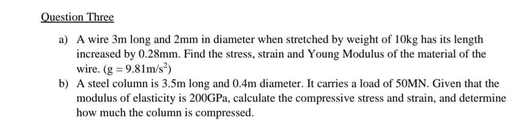 Question Three
a) A wire 3m long and 2mm in diameter when stretched by weight of 10kg has its length
increased by 0.28mm. Find the stress, strain and Young Modulus of the material of the
wire. (g = 9.81m/s²)
b) A steel column is 3.5m long and 0.4m diameter. It carries a load of 50MN. Given that the
modulus of elasticity is 200GPa, calculate the compressive stress and strain, and determine
how much the column is compressed.

