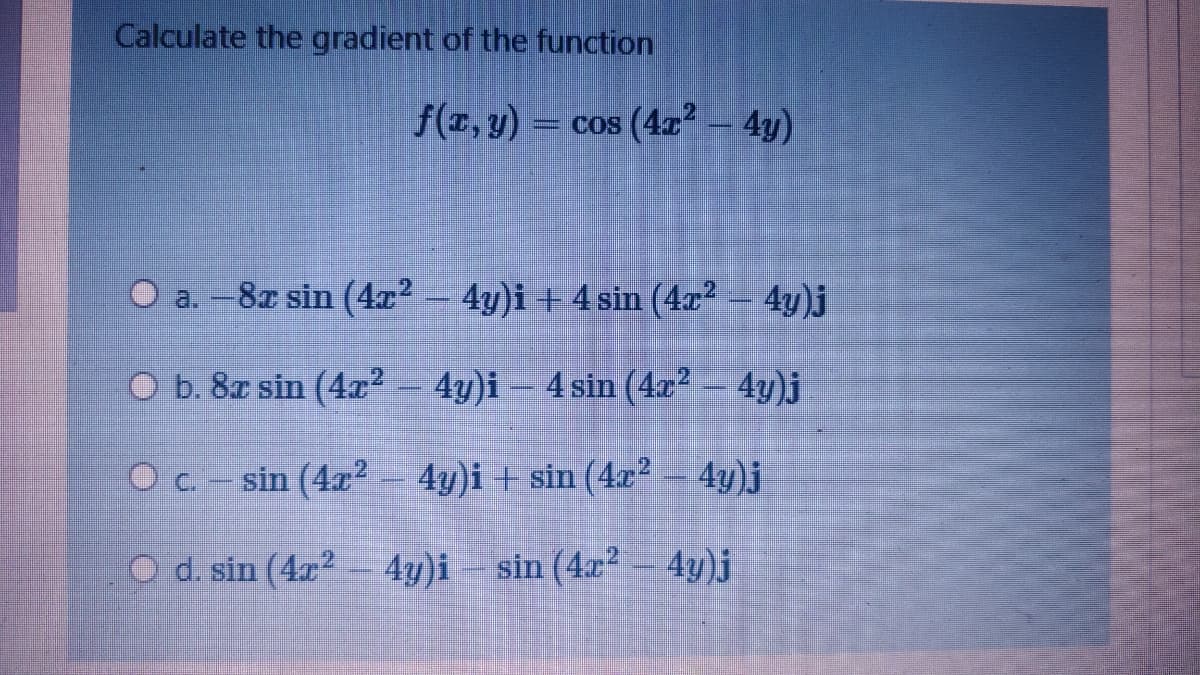 Calculate the gradient of the function
f(T, y) = cos (4x - 4y)
O a. -8x sin (4x2
4y)i + 4 sin (4r2 - 4y)j
O b. 8r sin (4x² – 4y)i – 4 sin (4x² – 4y)j
O c.- sin (4x2 4y)i + sin (4x²
4y)j
O d. sin (4x - 4y)i sin (4x² – 4y)j
