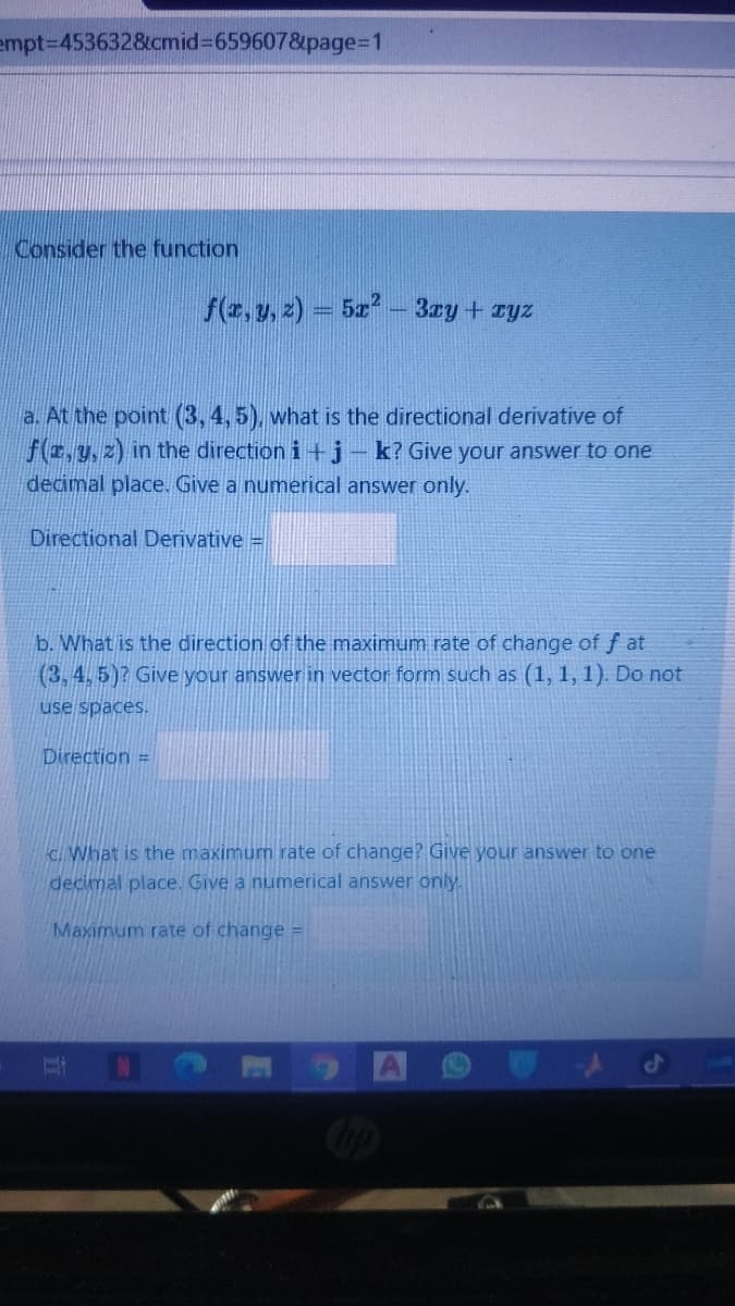 empt%3D453632&cmid%3659607&page=D1
Consider the function
f(z, y, z) = 5z – 3ry+ ryz
a. At the point (3, 4, 5), what is the directional derivative of
f(E,y.z) in the direction i+j- k? Give your answer to one
decimal place. Give a numerical answer only.
Directional Derivative =
b. What is the direction of the maximum rate of change of f at
(3, 4, 5)? Give your answer in vector form such as (1, 1,1). Do not
use spaces.
Direction =
C. What is the maximum rate of change? Give your answer to one
decimal place. Give a numerical answer only.
Maximum rate of change =
