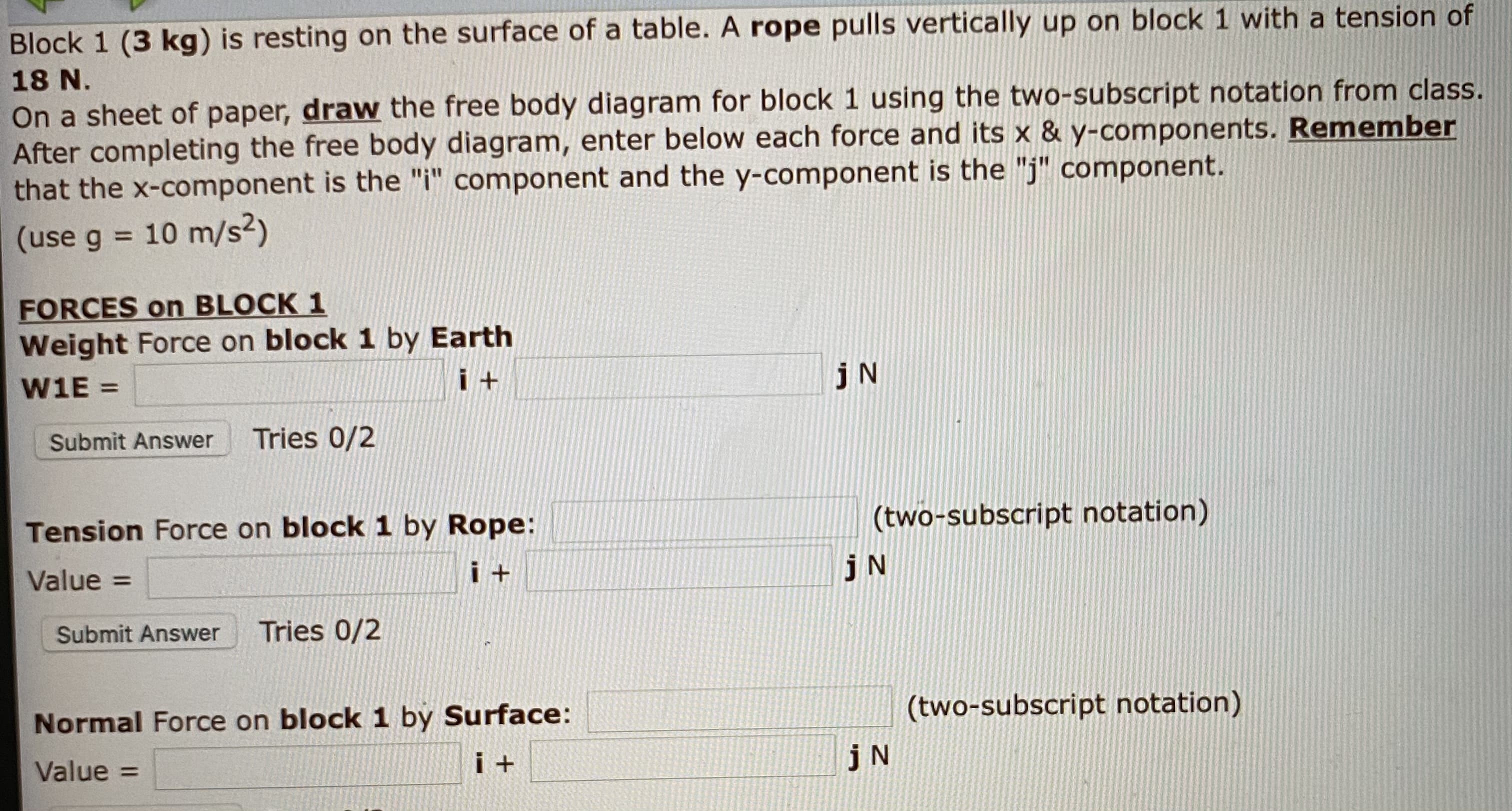 Block 1 (3 kg) is resting on the surface of a tab
18 N.
On a sheet of paper, draw the free body diagram for block 1 using the two-subscript notation from class.
After completing the free body diagram, enter below each force and its x & y-components. Remember
that the x-component is the "i" component and the y-component is the "j" component.
(use g = 10 m/s²)
%3D
