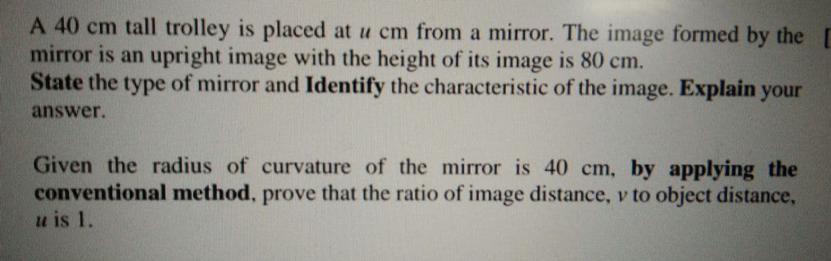 A 40 cm tall trolley is placed at u cm from a mirror. The image formed by the
mirror is an upright image with the height of its image is 80 cm.
State the type of mirror and Identify the characteristic of the image. Explain your
answer.
Given the radius of curvature of the mirror is 40 cm,
conventional method, prove that the ratio of image distance, v to object distance,
by applying the
u is 1.
