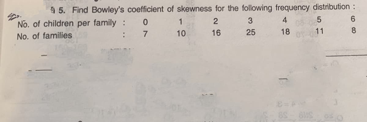 5. Find Bowley's coefficient of skewness for the following frequency distribution :
No. of children per family :
1
3.
4
6.
No. of families
:
7
10
16
25
18
11
8.
