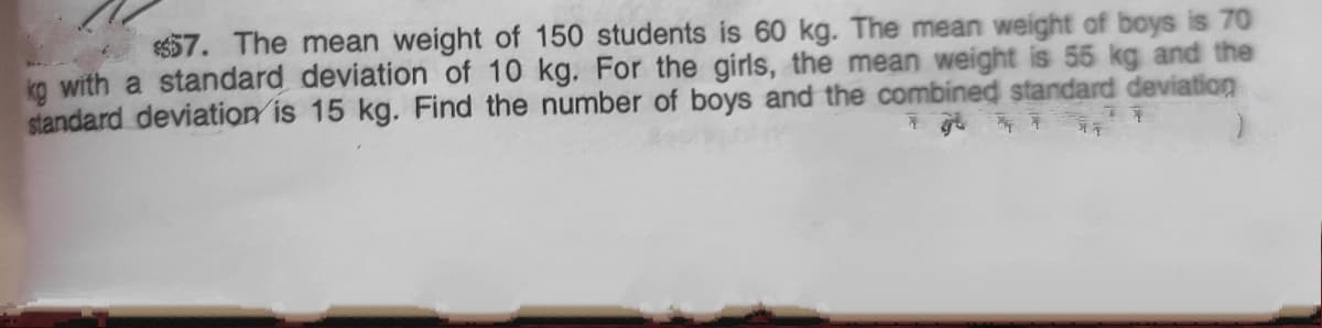 57. The mean weight of 150 students is 60 kg. The mean weight of boys is 70
ka with a standard deviation of 10 kg. For the girls, the mean weight is 55 kg and the
standard deviation is 15 kg. Find the number of boys and the combined standard deviation
