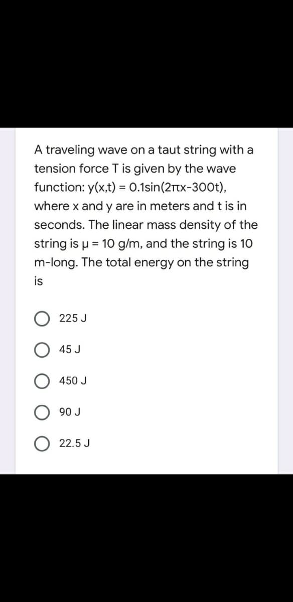A traveling wave on a taut string with a
tension force T is given by the wave
function: y(x,t) = 0.1sin(2rtx-300t),
where x and y are in meters and t is in
seconds. The linear mass density of the
string is u = 10 g/m, and the string is 10
m-long. The total energy on the string
is
225 J
45 J
450 J
90 J
22.5 J
