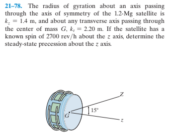 21-78. The radius of gyration about an axis passing
through the axis of symmetry of the 1.2-Mg satellite is
k = 1.4 m, and about any transverse axis passing through
the center of mass G, k, = 2.20 m. If the satellite has a
known spin of 2700 rev/h about the z axis, determine the
steady-state precession about the z axis.
15°
