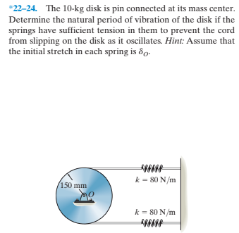 *22-24. The 10-kg disk is pin connected at its mass center.
Determine the natural period of vibration of the disk if the
springs have sufficient tension in them to prevent the cord
from slipping on the disk as it oscillates. Hint: Assume that
the initial stretch in each spring is ôo.
k = 80 N/m
/150 mm
k = 80 N/m
www
