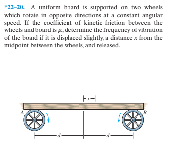 *22-20. A uniform board is supported on two wheels
which rotate in opposite directions at a constant angular
speed. If the coefficient of kinetic friction between the
wheels and board is u, determine the frequency of vibration
of the board if it is displaced slightly, a distance x from the
midpoint between the wheels, and released.
Ex-|
p-
-p-
