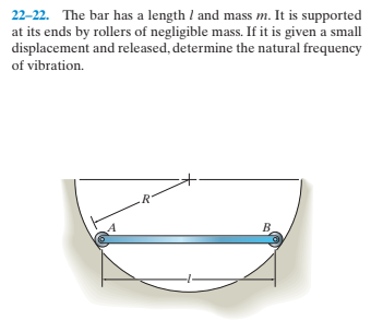22-22. The bar has a length I and mass m. It is supported
at its ends by rollers of negligible mass. If it is given a small
displacement and released, determine the natural frequency
of vibration.
B.
