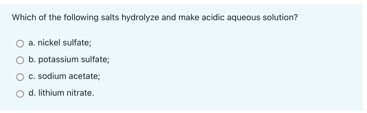 Which of the following salts hydrolyze and make acidic aqueous solution?
a. nickel sulfate;
b. potassium sulfate;
c. sodium acetate;
d. lithium nitrate.