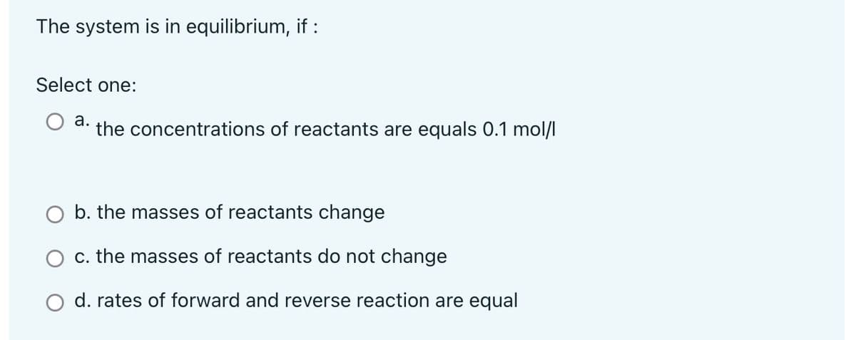 The system is in equilibrium, if :
Select one:
а.
the concentrations of reactants are equals 0.1 mol/l
O b. the masses of reactants change
c. the masses of reactants do not change
O d. rates of forward and reverse reaction are equal

