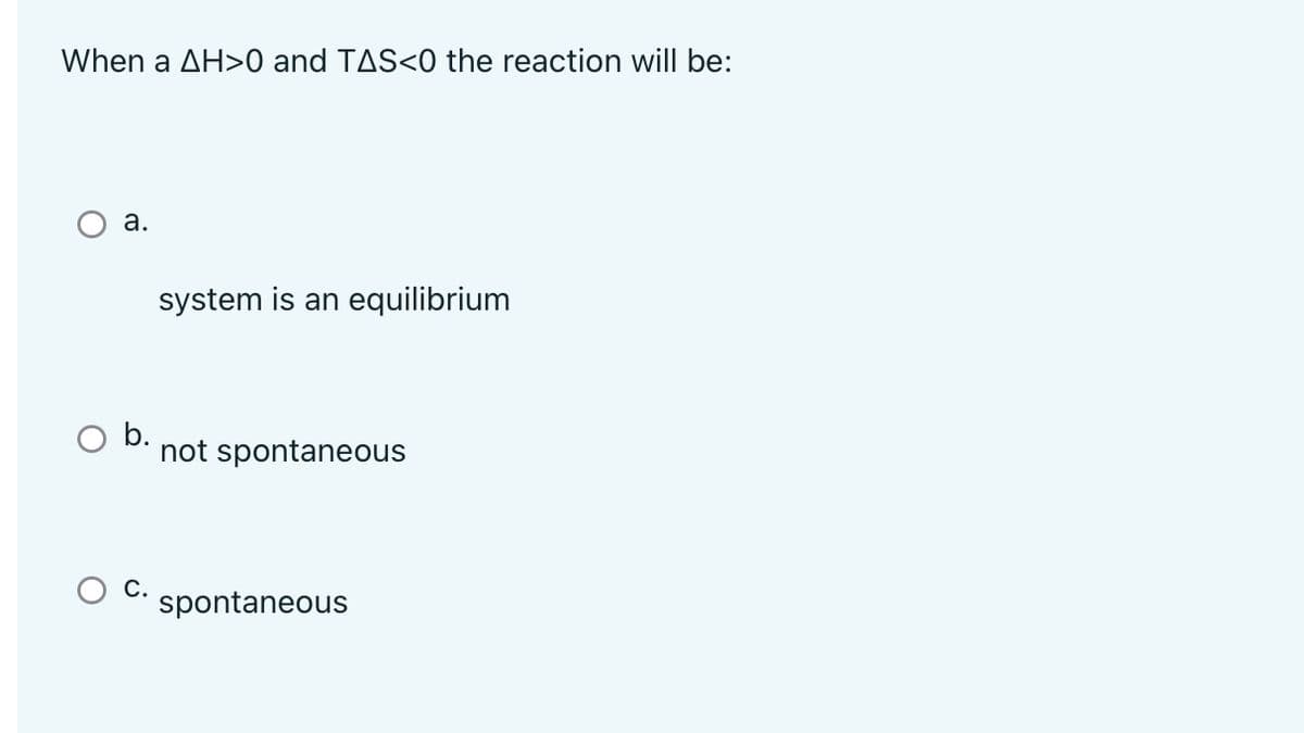 When a AH>0 and TAS<0 the reaction will be:
a.
system is an equilibrium
not spontaneous
spontaneous
b.
C.