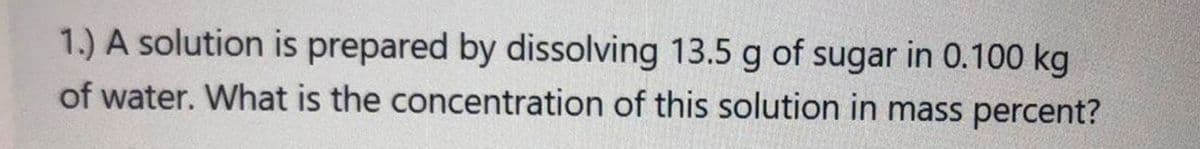 1.) A solution is prepared by dissolving 13.5 g of sugar in 0.100 kg
of water. What is the concentration of this solution in mass percent?