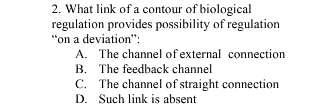 2. What link of a contour of biological
regulation provides possibility of regulation
"on a deviation":
A. The channel of external connection
B. The feedback channel
C. The channel of straight connection
D. Such link is absent