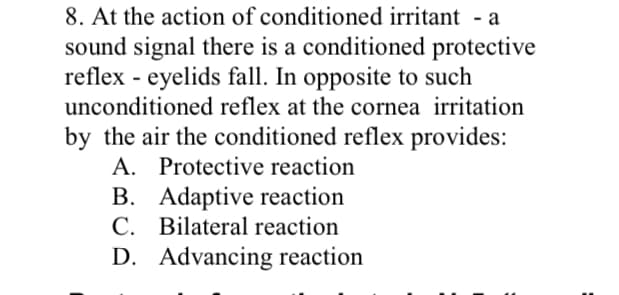 8. At the action of conditioned irritant - a
sound signal there is a conditioned protective
reflex - eyelids fall. In opposite to such
unconditioned reflex at the cornea irritation
by the air the conditioned reflex provides:
A. Protective reaction
B. Adaptive reaction
C. Bilateral reaction
D. Advancing reaction