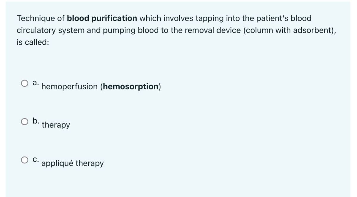 Technique of blood purification which involves tapping into the patient's blood
circulatory system and pumping blood to the removal device (column with adsorbent),
is called:
a. hemoperfusion (hemosorption)
O b.
therapy
C.
appliqué therapy