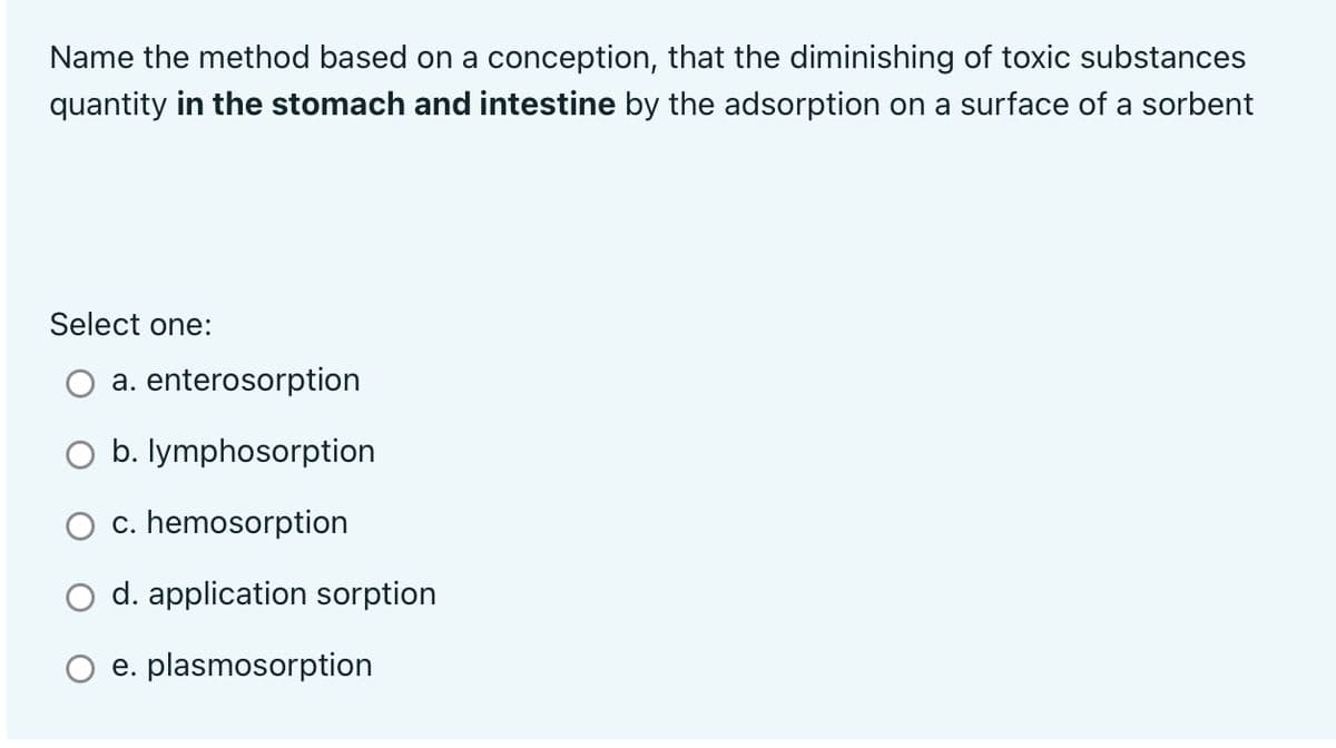 Name the method based on a conception, that the diminishing of toxic substances
quantity in the stomach and intestine by the adsorption on a surface of a sorbent
Select one:
a. enterosorption
O b. lymphosorption
c. hemosorption
O d. application sorption
O e. plasmosorption
