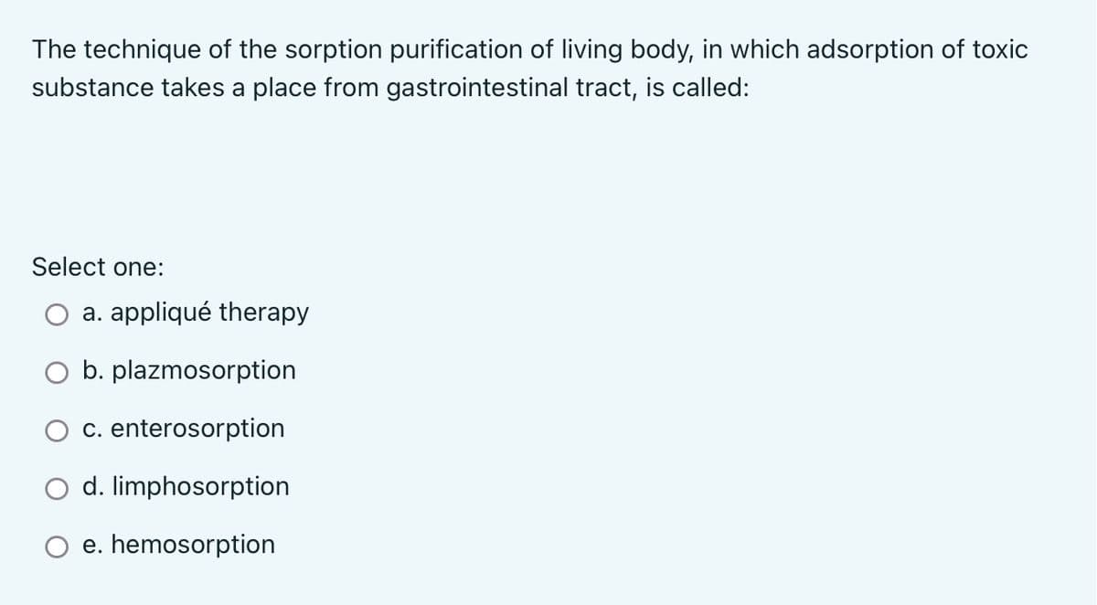 The technique of the sorption purification of living body, in which adsorption of toxic
substance takes a place from gastrointestinal tract, is called:
Select one:
a. appliqué therapy
b. plazmosorption
c. enterosorption
d. limphosorption
e. hemosorption