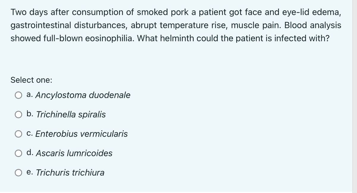 Two days after consumption of smoked pork a patient got face and eye-lid edema,
gastrointestinal disturbances, abrupt temperature rise, muscle pain. Blood analysis
showed full-blown eosinophilia. What helminth could the patient is infected with?
Select one:
a. Ancylostoma duodenale
b. Trichinella spiralis
c. Enterobius vermicularis
d. Ascaris lumricoides
e. Trichuris trichiura