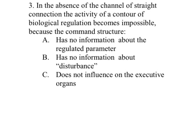 3. In the absence of the channel of straight
connection the activity of a contour of
biological regulation becomes impossible,
because the command structure:
A. Has no information about the
regulated parameter
B. Has no information about
"disturbance"
C. Does not influence on the executive
organs