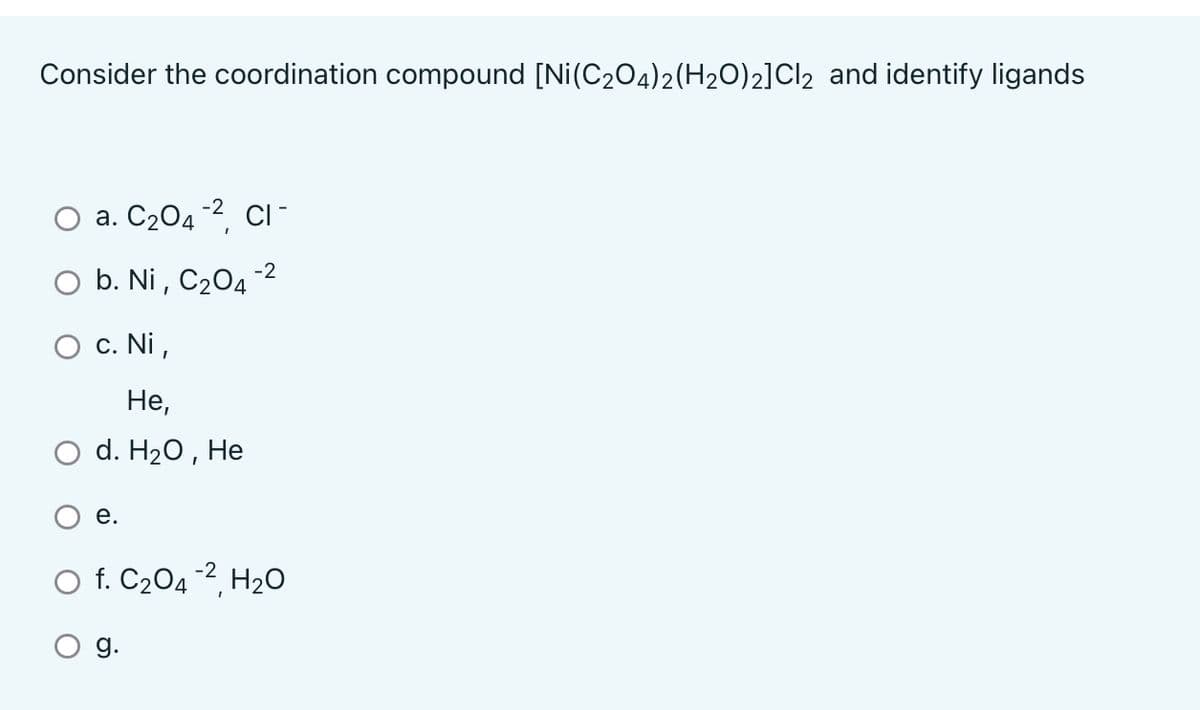 Consider the coordination compound [Ni(C₂O4)2(H2O)2]Cl₂ and identify ligands
a. C₂04-2, CI-
b. Ni, C₂04-2
O c. Ni,
He,
d. H₂O, He
e.
O f. C₂04-², H₂O
g.
