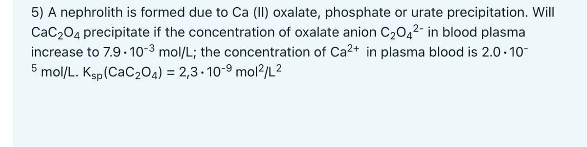 5) A nephrolith is formed due to Ca (II) oxalate, phosphate or urate precipitation. Will
CaC₂O4 precipitate if the concentration of oxalate anion C₂O4²- in blood plasma
increase to 7.9.10-3 mol/L; the concentration of Ca²+ in plasma blood is 2.0.10-
mol/L. Ksp (CaC2O4) = 2,3∙10-⁹ mol²/L²
5
2