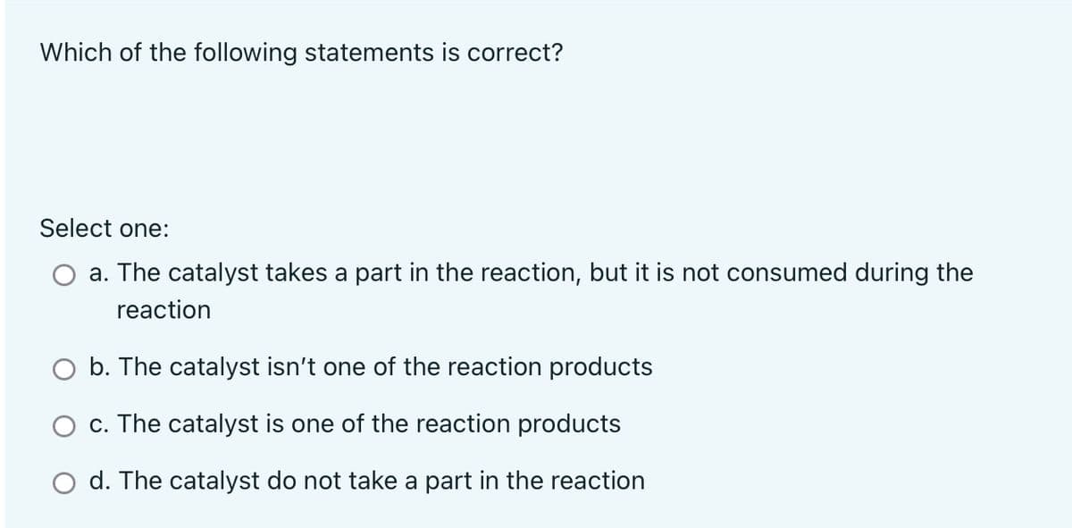 Which of the following statements is correct?
Select one:
a. The catalyst takes a part in the reaction, but it is not consumed during the
reaction
O b. The catalyst isn't one of the reaction products
c. The catalyst is one of the reaction products
O d. The catalyst do not take a part in the reaction