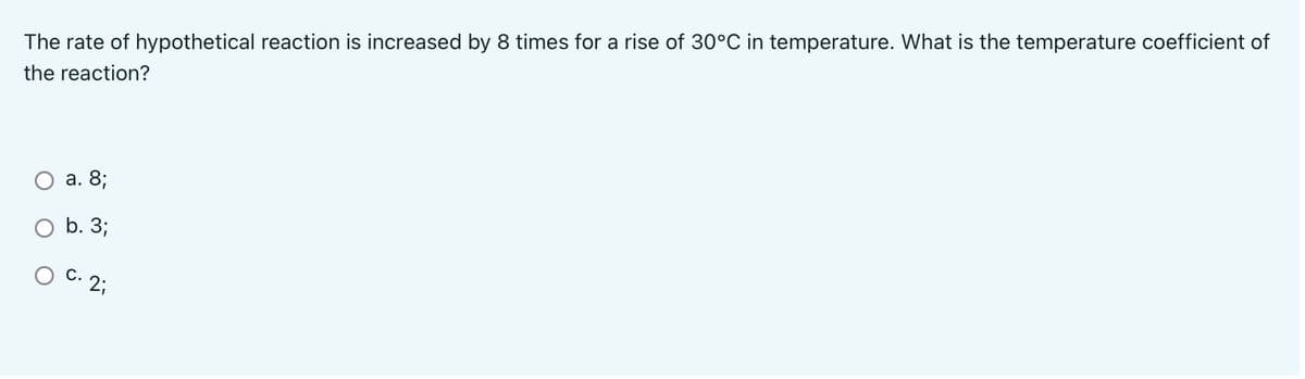The rate of hypothetical reaction is increased by 8 times for a rise of 30°C in temperature. What is the temperature coefficient of
the reaction?
а. 8;
b. 3;
O C. 2;

