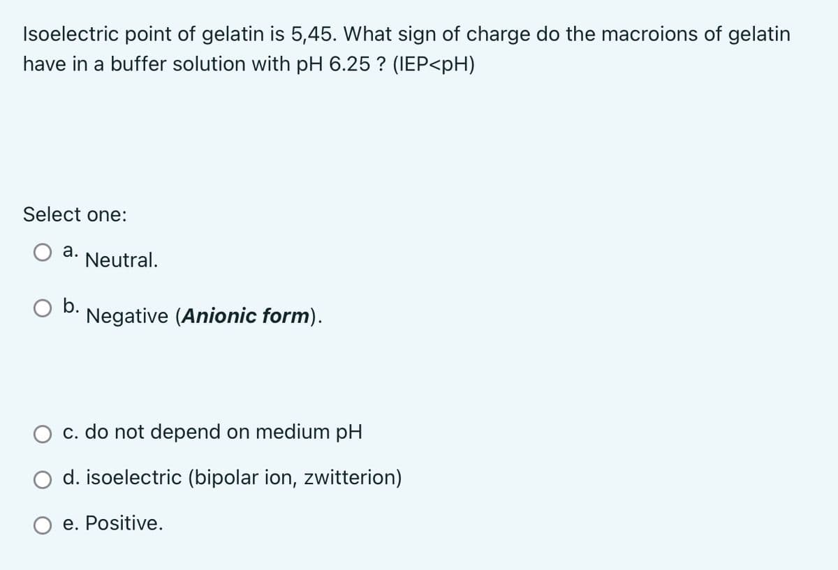 Isoelectric point of gelatin is 5,45. What sign of charge do the macroions of gelatin
have in a buffer solution with pH 6.25 ? (IEP<pH)
Select one:
a. Neutral.
O b. Negative (Anionic form).
c. do not depend on medium pH
d. isoelectric (bipolar ion, zwitterion)
e. Positive.