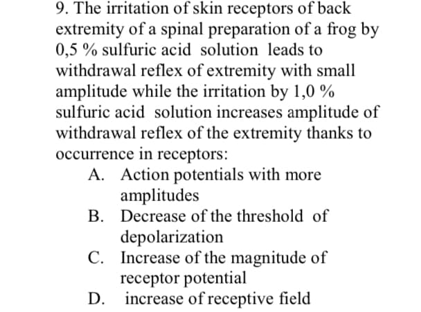 9. The irritation of skin receptors of back
extremity of a spinal preparation of a frog by
0,5 % sulfuric acid solution leads to
withdrawal reflex of extremity with small
amplitude while the irritation by 1,0%
sulfuric acid solution increases amplitude of
withdrawal reflex of the extremity thanks to
occurrence in receptors:
A. Action potentials with more
amplitudes
B. Decrease of the threshold of
depolarization
C. Increase of the magnitude of
receptor potential
increase of receptive field
D.