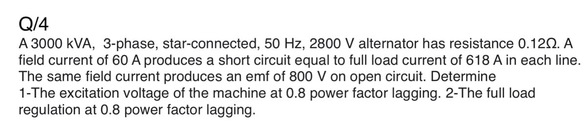 Q/4
A 3000 kVA, 3-phase, star-connected, 50 Hz, 2800 V alternator has resistance 0.120. A
field current of 60 A produces a short circuit equal to full load current of 618 A in each line.
The same field current produces an emf of 800 V on open circuit. Determine
1-The excitation voltage of the machine at 0.8 power factor lagging. 2-The full load
regulation at 0.8 power factor lagging.
