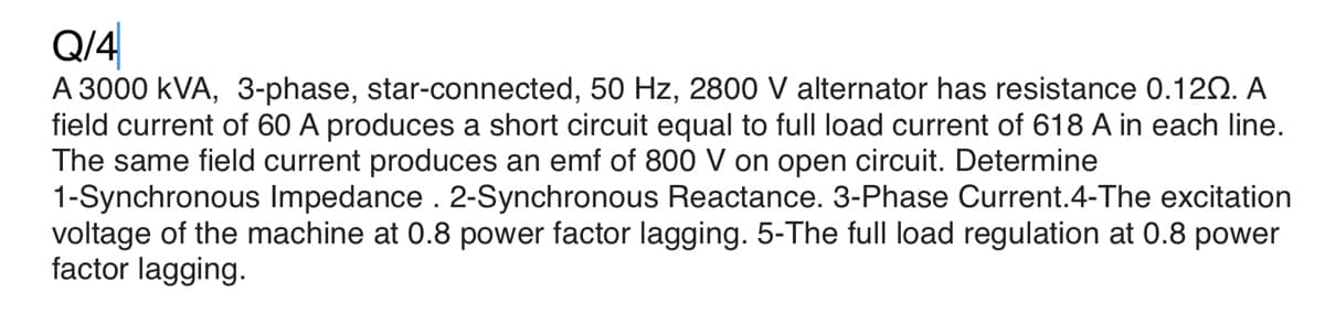 Q/4
A 3000 kVA, 3-phase, star-connected, 50 Hz, 2800 V alternator has resistance 0.120. A
field current of 60 A produces a short circuit equal to full load current of 618 A in each line.
The same field current produces an emf of 800 V on open circuit. Determine
1-Synchronous Impedance . 2-Synchronous Reactance. 3-Phase Current.4-The excitation
voltage of the machine at 0.8 power factor lagging. 5-The full load regulation at 0.8 power
factor lagging.
