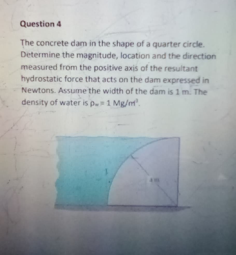 Question 4
The concrete dam in the shape of a quarter circle.
Determine the magnitude, location and the direction
measured from the positive axis of the resultant
hydrostatic force that acts on the dam expressed in
Newtons. Assume the width of the dam is 1 m. The
density of water is pw= 1 Mg/m.
