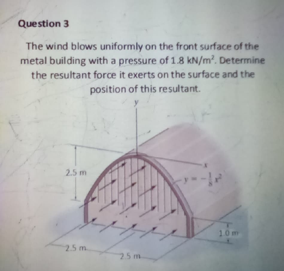 Question 3
The wind blows uniformly on the front surface of the
metal building with a pressure of 1.8 kN/m?. Determine
the resultant force it exerts on the surface and the
position of this resultant.
y
2.5 m
1.0 m
2.5 m.
2.5 m.

