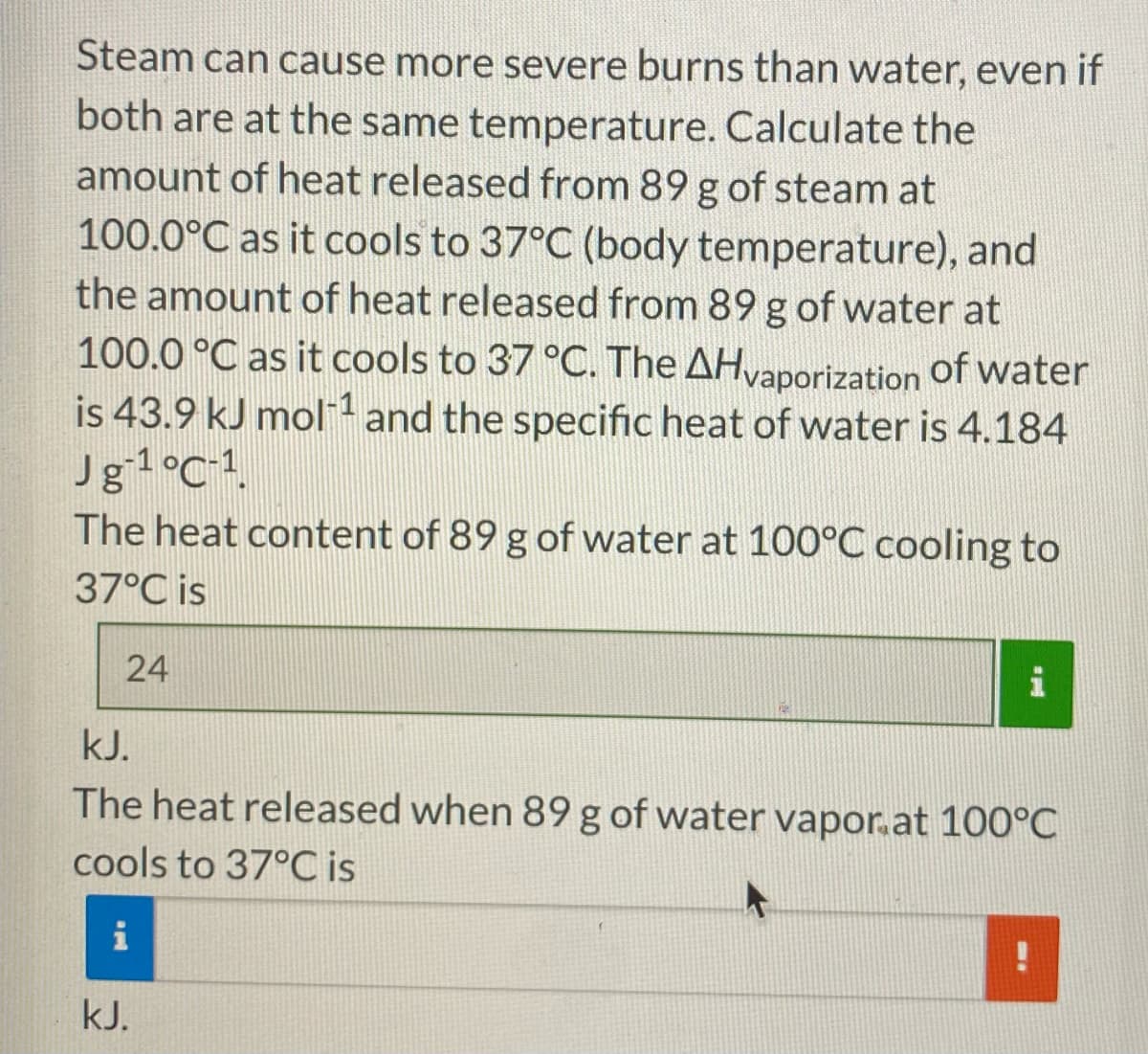 Steam can cause more severe burns than water, even if
both are at the same temperature. Calculate the
amount of heat released from 89 g of steam at
100.0°C as it cools to 37°C (body temperature), and
the amount of heat released from 89 g of water at
100.0 °C as it cools to 37 °C. The AHvaporization of water
is 43.9 kJ mol 1 and the specific heat of water is 4.184
Jg1°C1.
The heat content of 89 g of water at 100°C cooling to
37°C is
24
kJ.
The heat released when 89 g of water vapor.at 100°C
cools to 37°C is
i
kJ.
