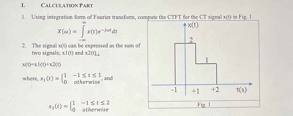 I.
CALCULATION PART
1. Using integration form of Fourier transform, compute the CTFT for the CT signal x(t) in Fig. 1
x(t)
00
X (@) = | x(t)e-jutdt
-00
2. The signal x(t) can be expressed as the sum of
two signals; x1(t) and x2(t) ;
x(t)=x1(t)+x2(t)
where, x1 (t) = {6
-1 <t<1
and
otherwise'
-1
+1
+2
t(s)
-1<t< 2
Fig. 1
x2(t)
otherwise
