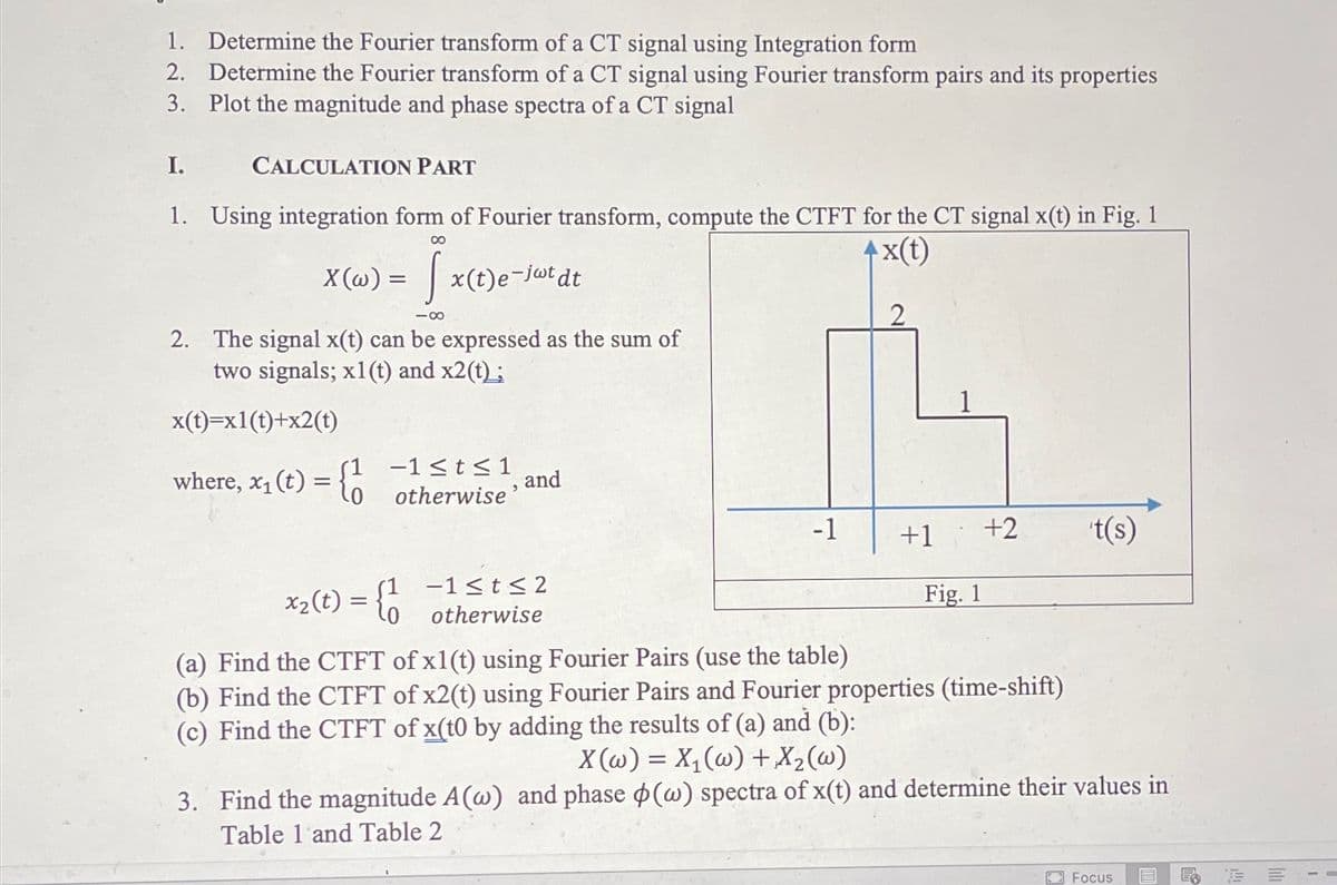 1. Determine the Fourier transform of a CT signal using Integration form
2. Determine the Fourier transform of a CT signal using Fourier transform pairs and its properties
3. Plot the magnitude and phase spectra of a CT signal
I.
CALCULATION PART
1. Using integration form of Fourier transform, compute the CTFT for the CT signal x(t) in Fig. 1
4x(t)
X (@) = | x(t)e-jwtdt
-00
2. The signal x(t) can be expressed as the sum of
two signals; x1 (t) and x2(t);
1
x(t)=x1(t)+x2(t)
where, x1 (t) = {a
-1<t<1
and
otherwise'
-1
+1
+2
t(s)
x2(t) = {0
S1 -1<t< 2
otherwise
Fig. 1
(a) Find the CTFT of x1(t) using Fourier Pairs (use the table)
(b) Find the CTFT of x2(t) using Fourier Pairs and Fourier properties (time-shift)
(c) Find the CTFT of x(t0 by adding the results of (a) and (b):
X(@) = X,(@) + X2(@)
3. Find the magnitude A(@) and phase p(w) spectra of x(t) and determine their values in
Table 1 and Table 2
Focus
