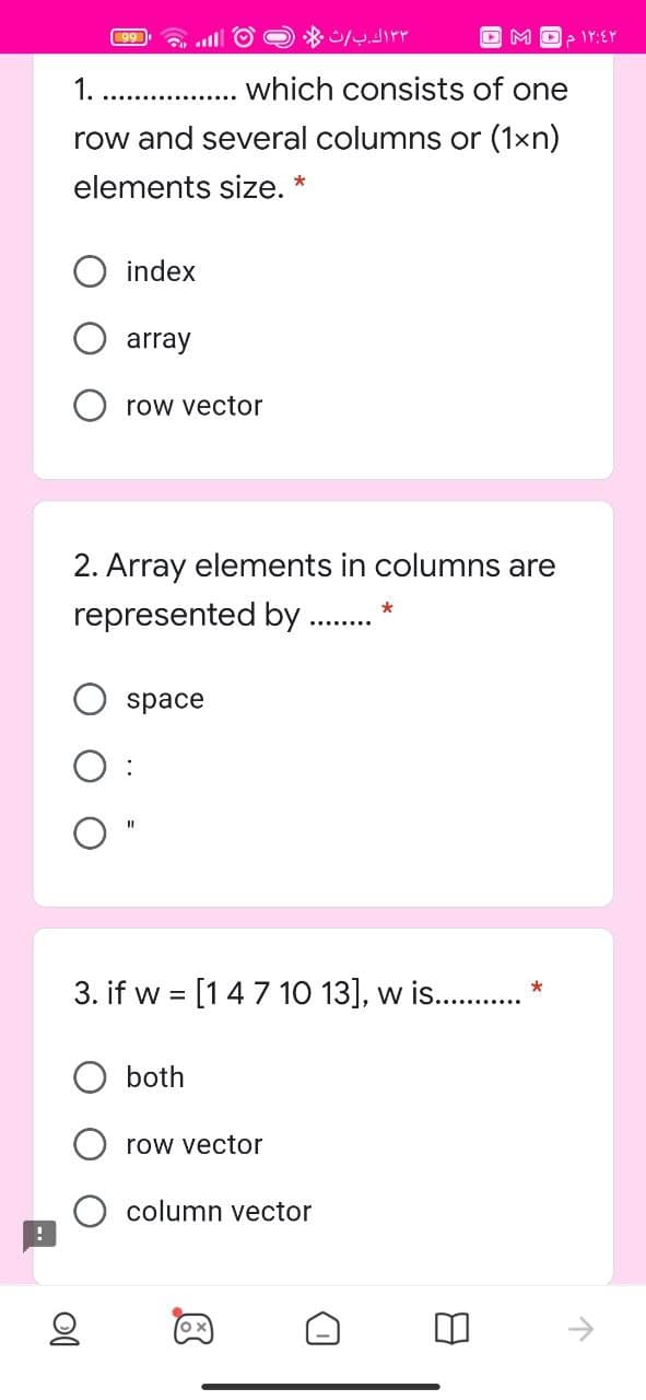 * dirr
99
1.
which consists of one
row and several columns or (1xn)
elements size. *
index
array
row vector
2. Array elements in columns are
represented by .
space
3. if w = [147 10 13], w is. . *
both
row vector
column vector
->
