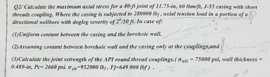 Q2/ Calculate the maximum axial stress for a 40-ft joint of 11.75-in, 60 lbm/ft, J-55 casing with short
threads coupling. Where the casing is subjected to 280000 lb, axial tension load in a portion of a
directional wellbore with dogleg severity of 2"/50 ft. In case of:
(1)Uniform contant between the casing and the borehole wall.
(2)Assuming contant between borehole wall and the casing only at the couplings,andF n+
(3)Calculate the joint setrength of the API round thread couplings.(oult = 75000 psi, wall thickness
0.489-in, Pc= 2660 psi. o yb-952000 lb, Fj-649 000 lbf).
