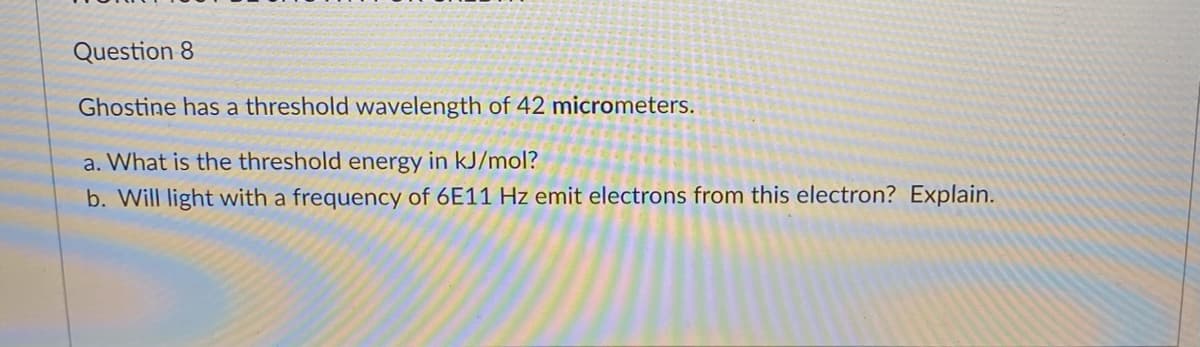 Question 8
Ghostine has a threshold wavelength of 42 micrometers.
a. What is the threshold energy in kJ/mol?
b. Will light with a frequency of 6E11 Hz emit electrons from this electron? Explain.
