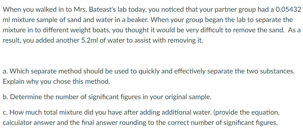 When you walked in to Mrs. Bateast's lab today, you noticed that your partner group had a 0.05432
ml mixture sample of sand and water in a beaker. When your group began the lab to separate the
mixture in to different weight boats, you thought it would be very difficult to remove the sand. As a
result, you added another 5.2ml of water to assist with removing it.
a. Which separate method should be used to quickly and effectively separate the two substances.
Explain why you chose this method.
b. Determine the number of significant figures in your original sample.
c. How much total mixture did you have after adding additional water. (provide the equation,
calculator answer and the final answer rounding to the correct number of significant figures.
