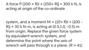 A force P (200 + R)i + (250+ R)j + 300 k N, is
acting at origin of the co-ordinate
system, and a moment M = (10+ R)i + (100 -
R)j + 30 k N-m, is acting at (0.5,1.0, -0.5) m
from origin. Replace the given force system
by equivalent wrench system, and
determine the point where the axis of
wrench will pass through x-z plane. (R = 41)