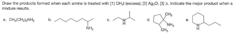 Draw the products formed when each amine is treated with [1] CH3I (excess); [2] Ag:0; [3] A. Indicate the major product when a
mixture results.
CH3
a. CH3(CH2)6NH2
d.
C.
NH2
CH3
NH2
H.
