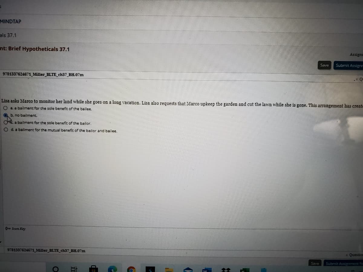 MINDTAP
als 37.1
nt: Brief Hypotheticals 37.1
Assign
Save
Submit Assignr
9781337624671_Miller_BLTE_ch37 BH.07m
Lisa asks Marco to monitor her land while she goes on a long vacation. Lisa also requests that Marco upkeep the garden and cut the lawn while she is gone. This arrangement has create
O a. a bailment for the sole benefit of the bailee.
O b. no bailment.
CE a bailment for the sole benefit of the bailor.
O d. a bailment for the mutual benefit of the bailor and bailee.
- Icon Key
9781337624671 Miller_BLTE_ch37_BH.07m
Question
Save
Submit Assignment fo
itr
OF
