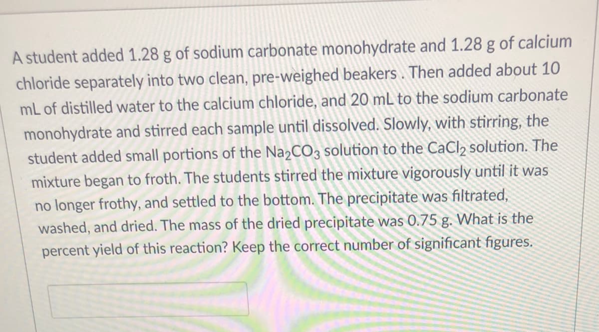 A student added 1.28 g of sodium carbonate monohydrate and 1.28 g of calcium
chloride separately into two clean, pre-weighed beakers . Then added about 10
mL of distilled water to the calcium chloride, and 20 mL to the sodium carbonate
monohydrate and stirred each sample until dissolved. Slowly, with stirring, the
student added small portions of the Na2CO3 solution to the CaCl2 solution. The
mixture began to froth. The students stirred the mixture vigorously until it was
no longer frothy, and settled to the bottom. The precipitate was filtrated,
washed, and dried. The mass of the dried precipitate was 0.75 g. What is the
percent yield of this reaction? Keep the correct number of significant figures.
