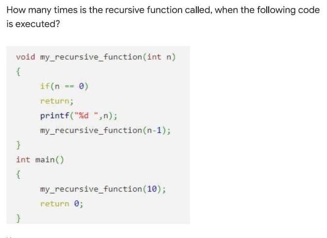 How many times is the recursive function called, when the following code
is executed?
void my_recursive_function(int n)
{
if(n == 0)
return;
printf("%d ",n);
my_recursive_function(n-1);
}
int main()
my_recursive_function(10);
return 0;
