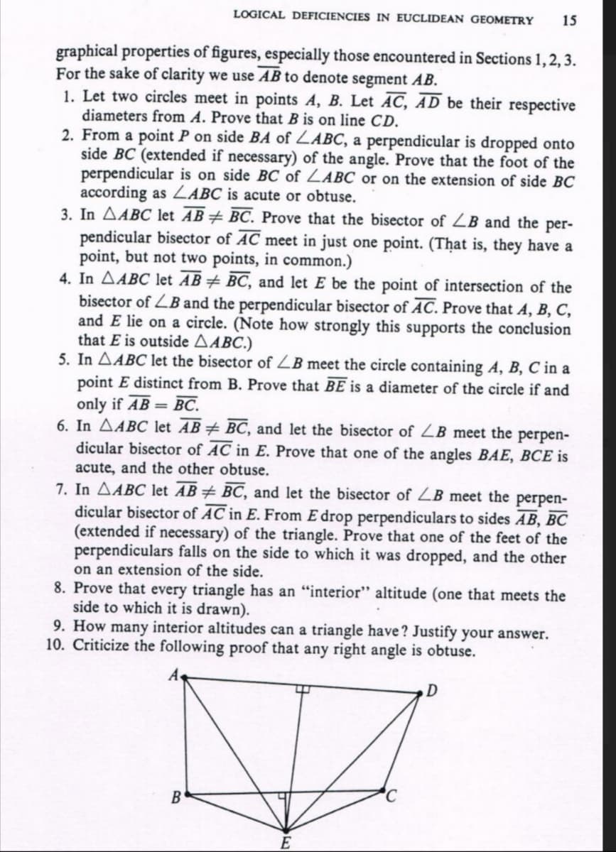 LOGICAL DEFICIENCIES IN EUCLIDEAN GEOMETRY
15
graphical properties of figures, especially those encountered in Sections 1,2, 3.
For the sake of clarity we use AB to denote segment AB.
1. Let two circles meet in points A, B. Let AC, ĀD be their respective
diameters from A. Prove that B is on line CD.
2. From a point P on side BA of ZABC, a perpendicular is dropped onto
side BC (extended if necessary) of the angle. Prove that the foot of the
perpendicular is on side BC of ZABC or on the extension of side BC
according as LABC is acute or obtuse.
3. In AABC let AB÷ BC. Prove that the bisector of ZB and the per-
pendicular bisector of AC meet in just one point. (That is, they have a
point, but not two points, in common.)
4. In AABC let AB÷ BC, and let E be the point of intersection of the
bisector of ZB and the perpendicular bisector of AC. Prove that A, B, C,
and E lie on a circle. (Note how strongly this supports the conclusion
that E is outside AABC.)
5. In AABC let the bisector of ZB meet the circle containing A, B, C in a
point E distinct from B. Prove that BE is a diameter of the circle if and
only if AB = BC.
6. In AABC let AB# BC, and let the bisector of ZB meet the perpen-
dicular bisector of AC in E. Prove that one of the angles BAE, BCE is
acute, and the other obtuse.
7. In AABC let AB+ BC, and let the bisector of ZB meet the perpen-
dicular bisector of AC in E. From E drop perpendiculars to sides AB, BC
(extended if necessary) of the triangle. Prove that one of the feet of the
perpendiculars falls on the side to which it was dropped, and the other
on an extension of the side.
8. Prove that every triangle has an "interior" altitude (one that meets the
side to which it is drawn).
9. How many interior altitudes can a triangle have? Justify your answer.
10. Criticize the following proof that any right angle is obtuse.
B
E
