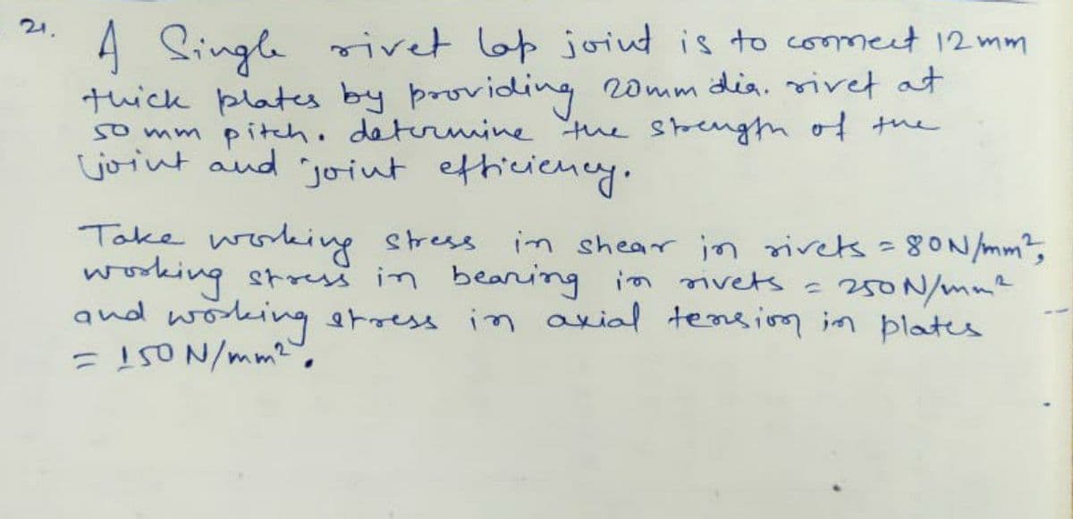 A Single rivet lap joint is to commect 12 mm
thick plates by providing 20mm dia. rivet at
so mm pitch. determine the strength of the
joint and joint efficiency.
Take working stress. in shear in rivets = 80N/mm²,
working stress in beaning in rivets = 250 N/mm²
and working stress in axial tension in plates
= 150 N/mm².