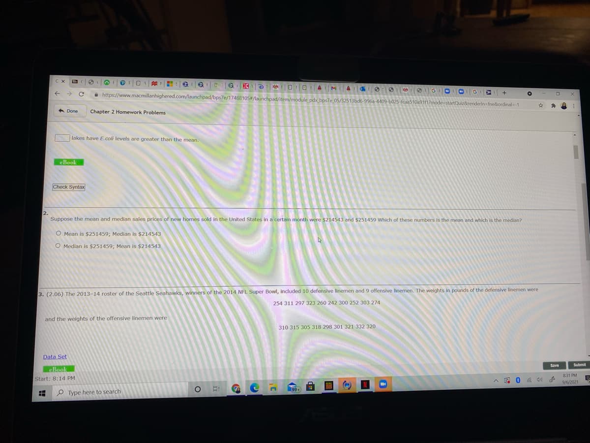 C X
->
a https://www.macmillanhighered.com/launchpad/bps7e/17488105#/launchpad/item/module pdx bps7e 05/32513bd6-996a-4409-b025-fcaa510a91f1?mode=startQuiz&renderin=fne&iordinal=-1
A Done
Chapter 2 Homework Problems
lakes have E.coli levels are greater than the mean.
eBook
Check Syntax
2.
Suppose the mean and median sales prices of new homes sold in the United States in a certain month were $214543 and $251459 Which of these numbers is the mean and which is the median?
O Mean is $251459; Median is $214543
O Median is $251459; Mean is $214543
3. (2.06) The 2013-14 roster of the Seattle Seahawks, winners of the 2014 NFL Super Bowl, included 10 defensive linemen and 9 offensive linemen. The weights in pounds of the defensive linemen were
254 311 297 323 260 242 300 252 303 274
and the weights of the offensive linemen were
310 315 305 318 298 301 321 332 320
Data Set
Save
Submit
eBook
831 PM
Start: 8:14 PM
E 0 G 40
9/6/2021
99+
O Type here to search
